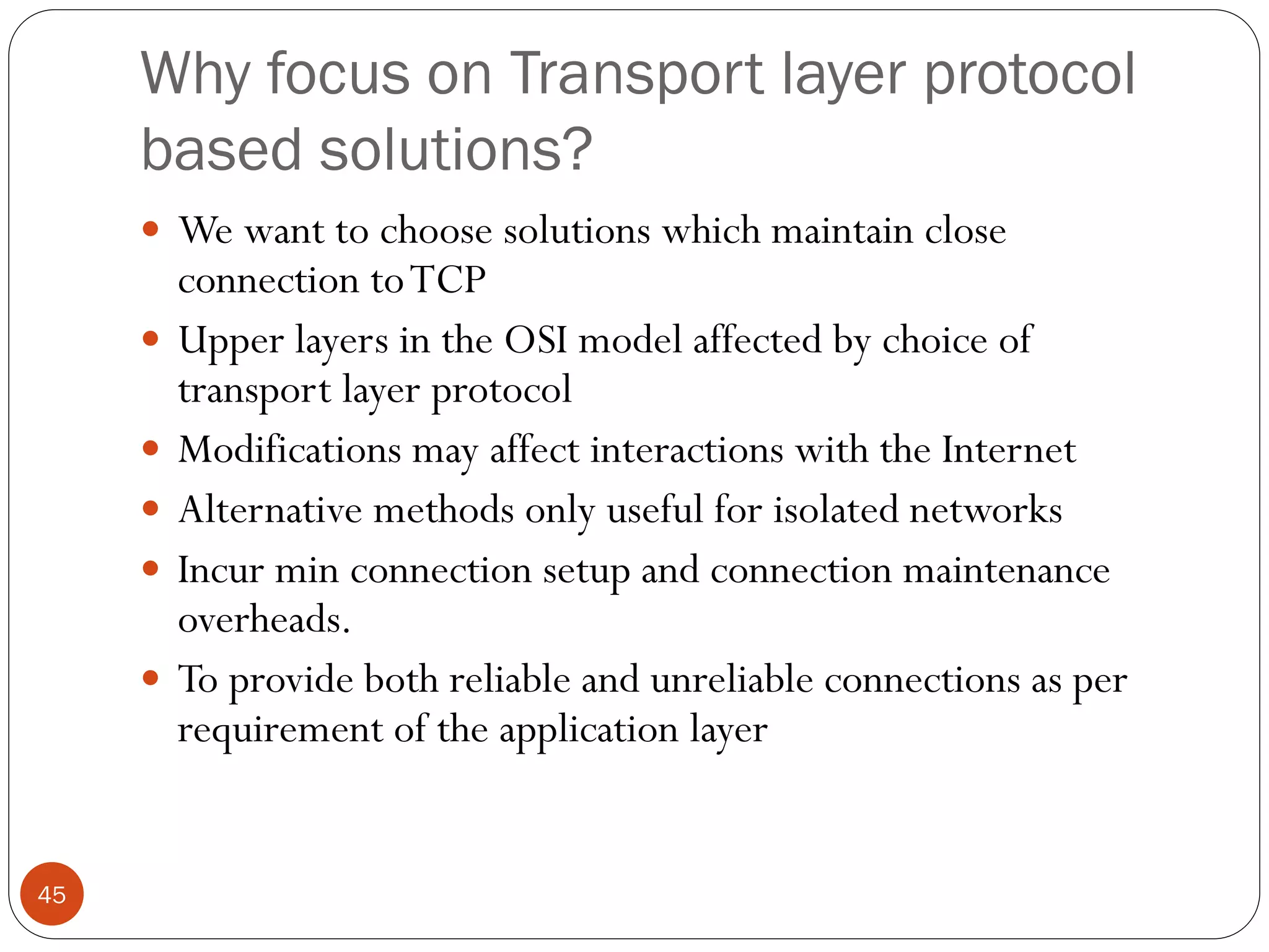 45
Why focus on Transport layer protocol
based solutions?
 We want to choose solutions which maintain close
connection toTCP
 Upper layers in the OSI model affected by choice of
transport layer protocol
 Modifications may affect interactions with the Internet
 Alternative methods only useful for isolated networks
 Incur min connection setup and connection maintenance
overheads.
 To provide both reliable and unreliable connections as per
requirement of the application layer
 