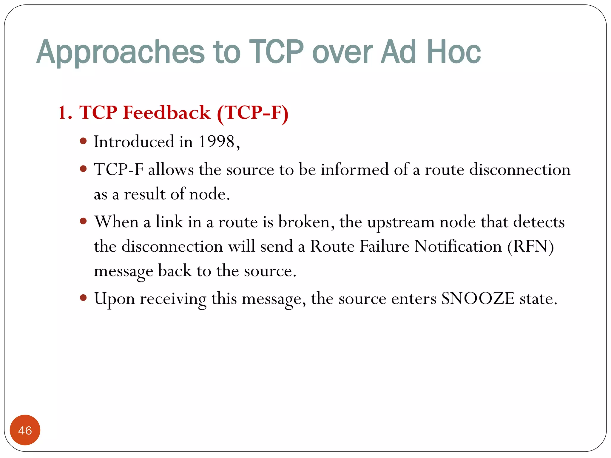 Approaches to TCP over Ad Hoc
46
1. TCP Feedback (TCP-F)
 Introduced in 1998,
 TCP-F allows the source to be informed of a route disconnection
as a result of node.
 When a link in a route is broken, the upstream node that detects
the disconnection will send a Route Failure Notification (RFN)
message back to the source.
 Upon receiving this message, the source enters SNOOZE state.
 