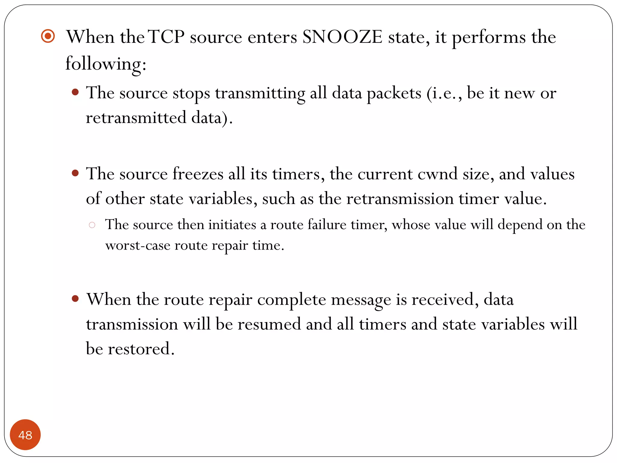 48
 When theTCP source enters SNOOZE state, it performs the
following:
 The source stops transmitting all data packets (i.e., be it new or
retransmitted data).
 The source freezes all its timers, the current cwnd size, and values
of other state variables, such as the retransmission timer value.
○ The source then initiates a route failure timer, whose value will depend on the
worst-case route repair time.
 When the route repair complete message is received, data
transmission will be resumed and all timers and state variables will
be restored.
 