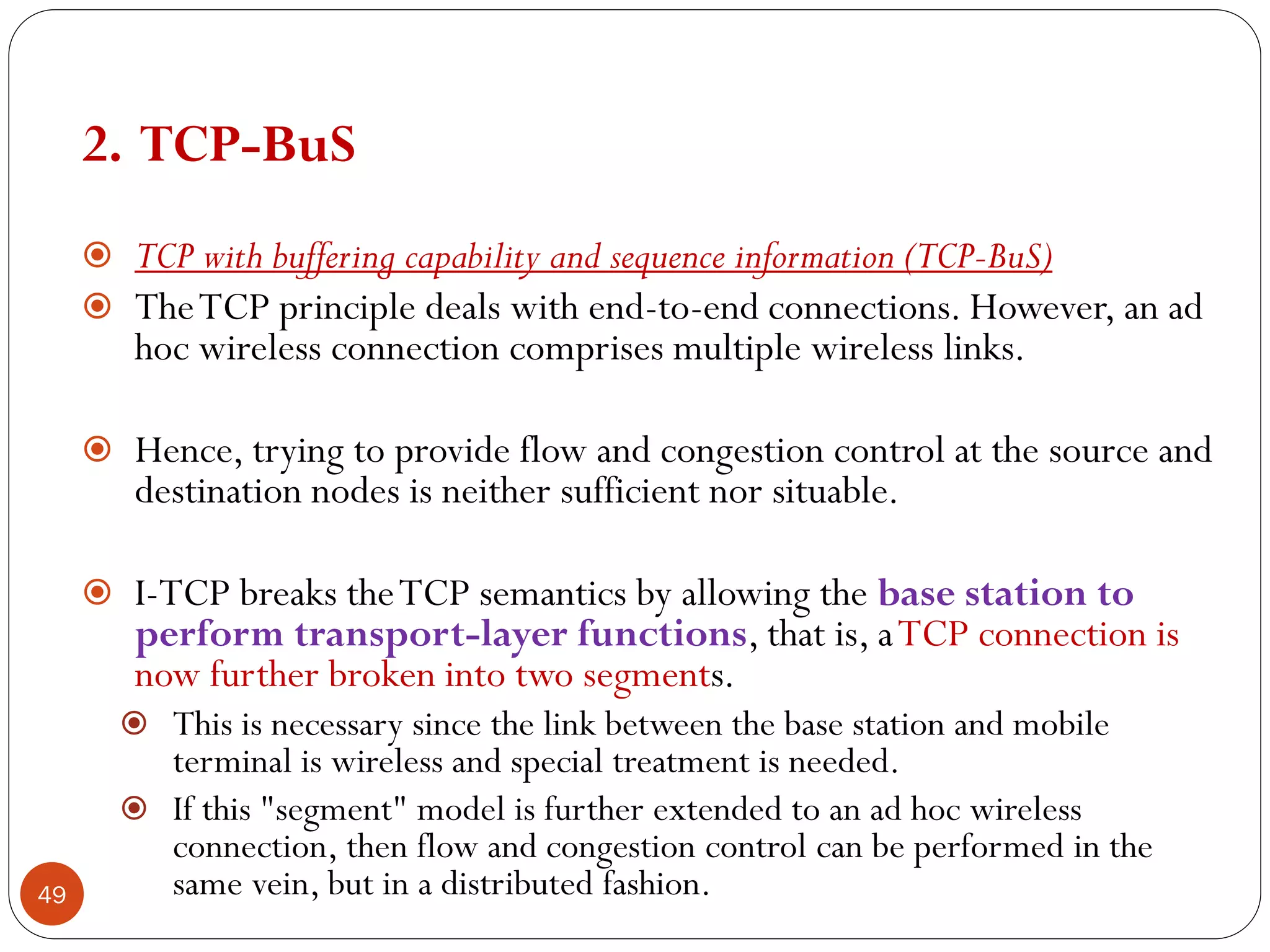 49
2. TCP-BuS
 TCP with buffering capability and sequence information (TCP-BuS)
 TheTCP principle deals with end-to-end connections. However, an ad
hoc wireless connection comprises multiple wireless links.
 Hence, trying to provide flow and congestion control at the source and
destination nodes is neither sufficient nor situable.
 I-TCP breaks theTCP semantics by allowing the base station to
perform transport-layer functions, that is, aTCP connection is
now further broken into two segments.
 This is necessary since the link between the base station and mobile
terminal is wireless and special treatment is needed.
 If this "segment" model is further extended to an ad hoc wireless
connection, then flow and congestion control can be performed in the
same vein, but in a distributed fashion.
 