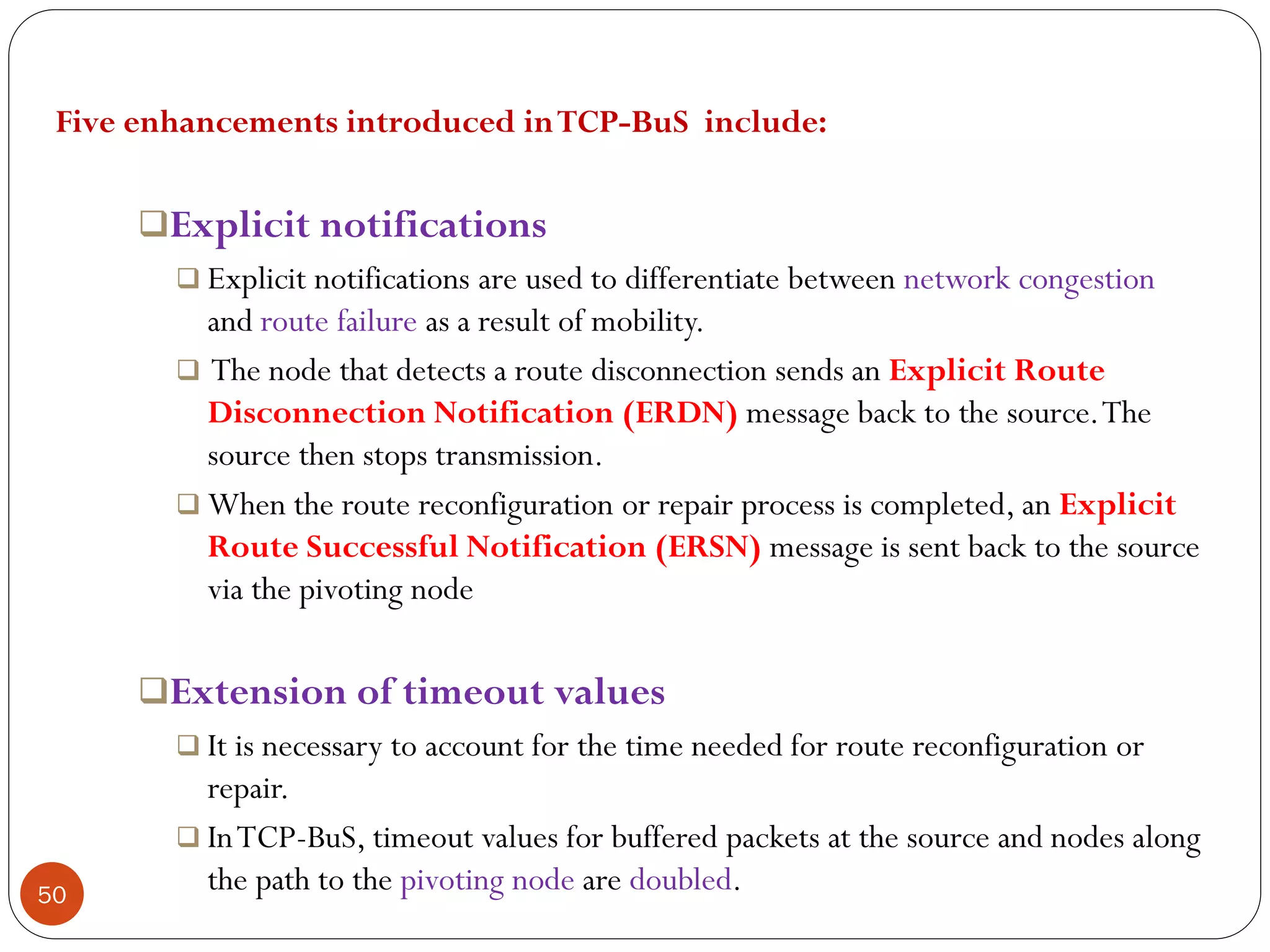 50
Five enhancements introduced inTCP-BuS include:
Explicit notifications
 Explicit notifications are used to differentiate between network congestion
and route failure as a result of mobility.
 The node that detects a route disconnection sends an Explicit Route
Disconnection Notification (ERDN) message back to the source.The
source then stops transmission.
 When the route reconfiguration or repair process is completed, an Explicit
Route Successful Notification (ERSN) message is sent back to the source
via the pivoting node
Extension of timeout values
 It is necessary to account for the time needed for route reconfiguration or
repair.
 InTCP-BuS, timeout values for buffered packets at the source and nodes along
the path to the pivoting node are doubled.
 