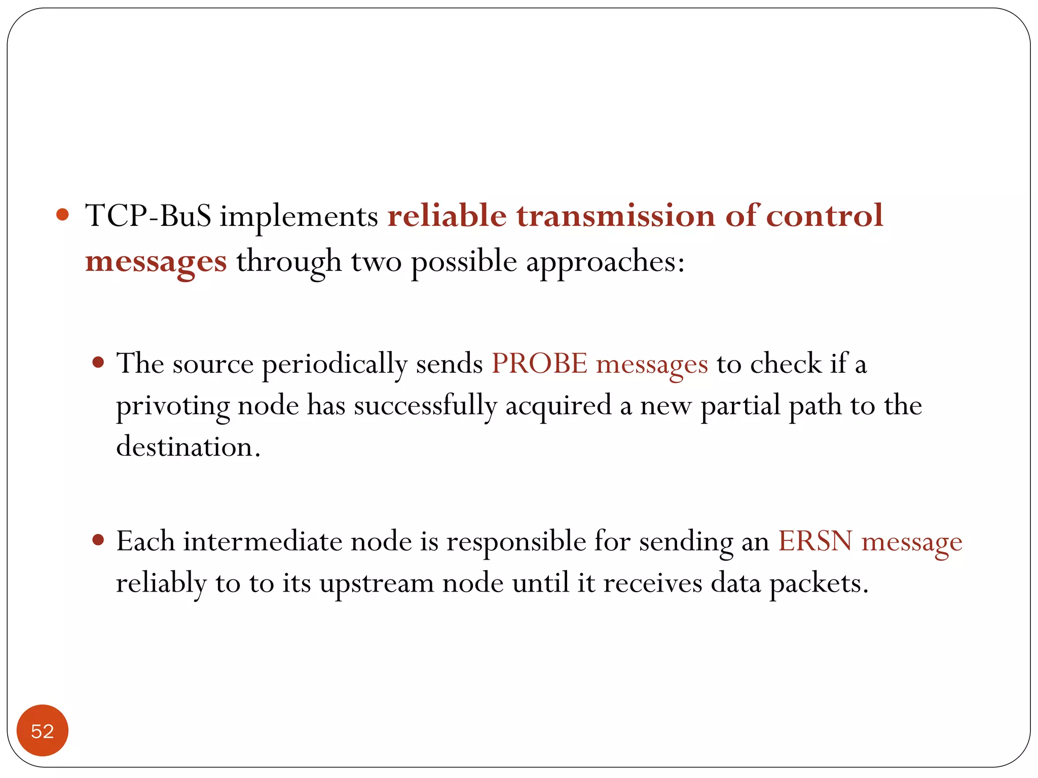 52
 TCP-BuS implements reliable transmission of control
messages through two possible approaches:
 The source periodically sends PROBE messages to check if a
privoting node has successfully acquired a new partial path to the
destination.
 Each intermediate node is responsible for sending an ERSN message
reliably to to its upstream node until it receives data packets.
 