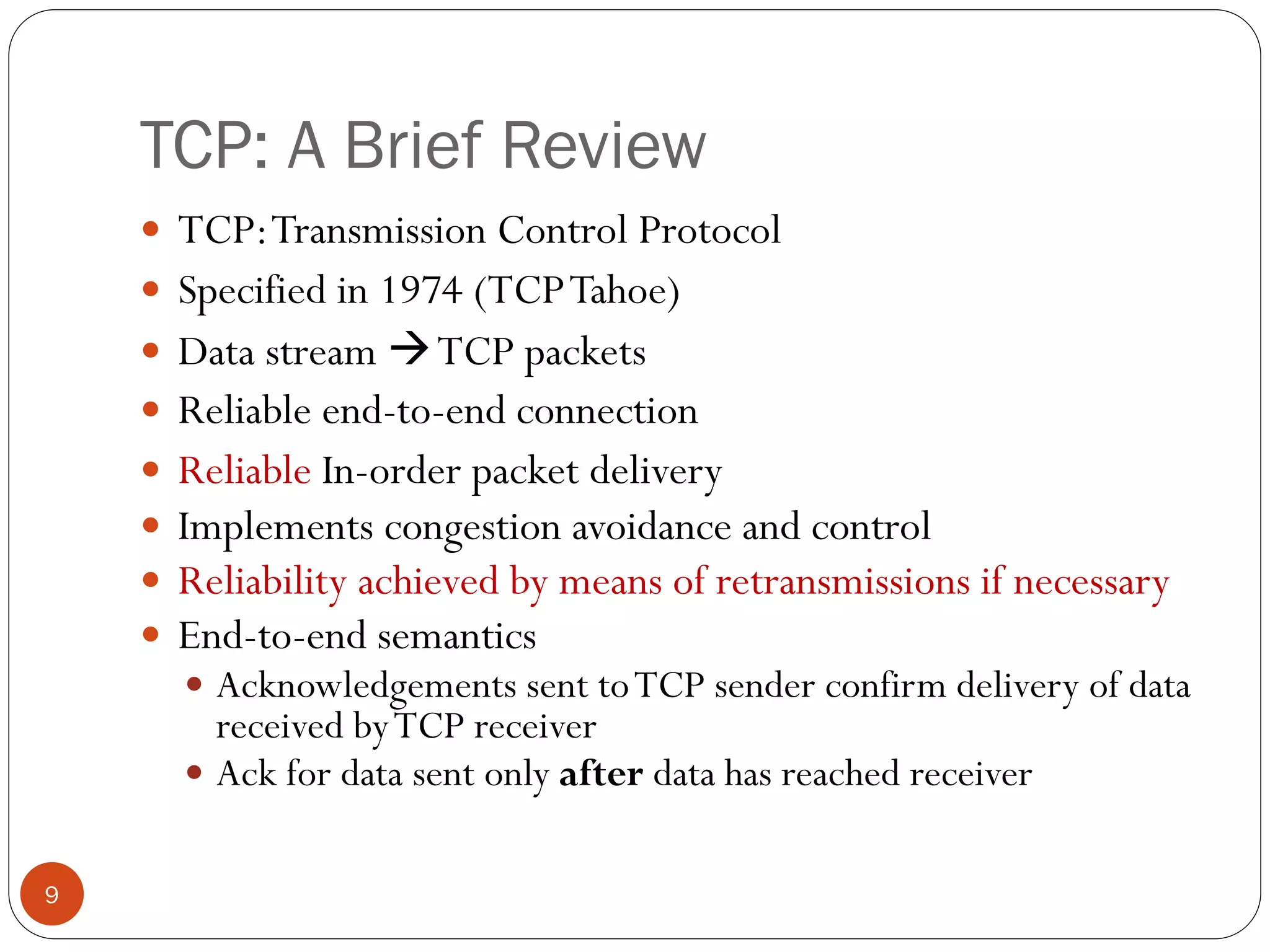 9
TCP: A Brief Review
 TCP:Transmission Control Protocol
 Specified in 1974 (TCPTahoe)
 Data stream TCP packets
 Reliable end-to-end connection
 Reliable In-order packet delivery
 Implements congestion avoidance and control
 Reliability achieved by means of retransmissions if necessary
 End-to-end semantics
 Acknowledgements sent toTCP sender confirm delivery of data
received byTCP receiver
 Ack for data sent only after data has reached receiver
 