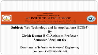 || Jai Sri Gurudev||
Sri Adichunchanagiri Shikshana Trust (R)
SJB INSTITUTE OF TECHNOLOGY
(Affiliated to Visvesvaraya Technological University, Belagavi& Approved by AICTE, New Delhi.)
No. 67, BGS Health & Education City, Dr. Vishnuvardhan Road Kengeri, Bengaluru – 560 060
Subject: Web Technology and Its Applications(18CS63)
By
Girish Kumar B C, Assistant Professor
Semester / Section: 6A
Department of Information Science & Engineering
Aca. Year: EVEN SEM /2022-23
1
 