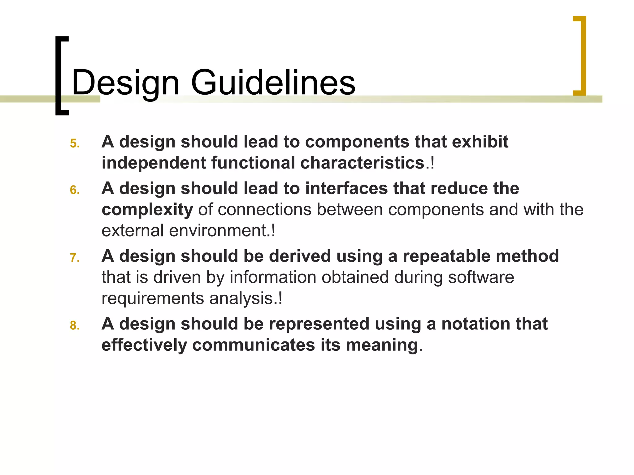 Design Guidelines 
5. A design should lead to components that exhibit 
independent functional characteristics.! 
6. A design should lead to interfaces that reduce the 
complexity of connections between components and with the 
external environment.! 
7. A design should be derived using a repeatable method 
that is driven by information obtained during software 
requirements analysis.! 
8. A design should be represented using a notation that 
effectively communicates its meaning. 
 