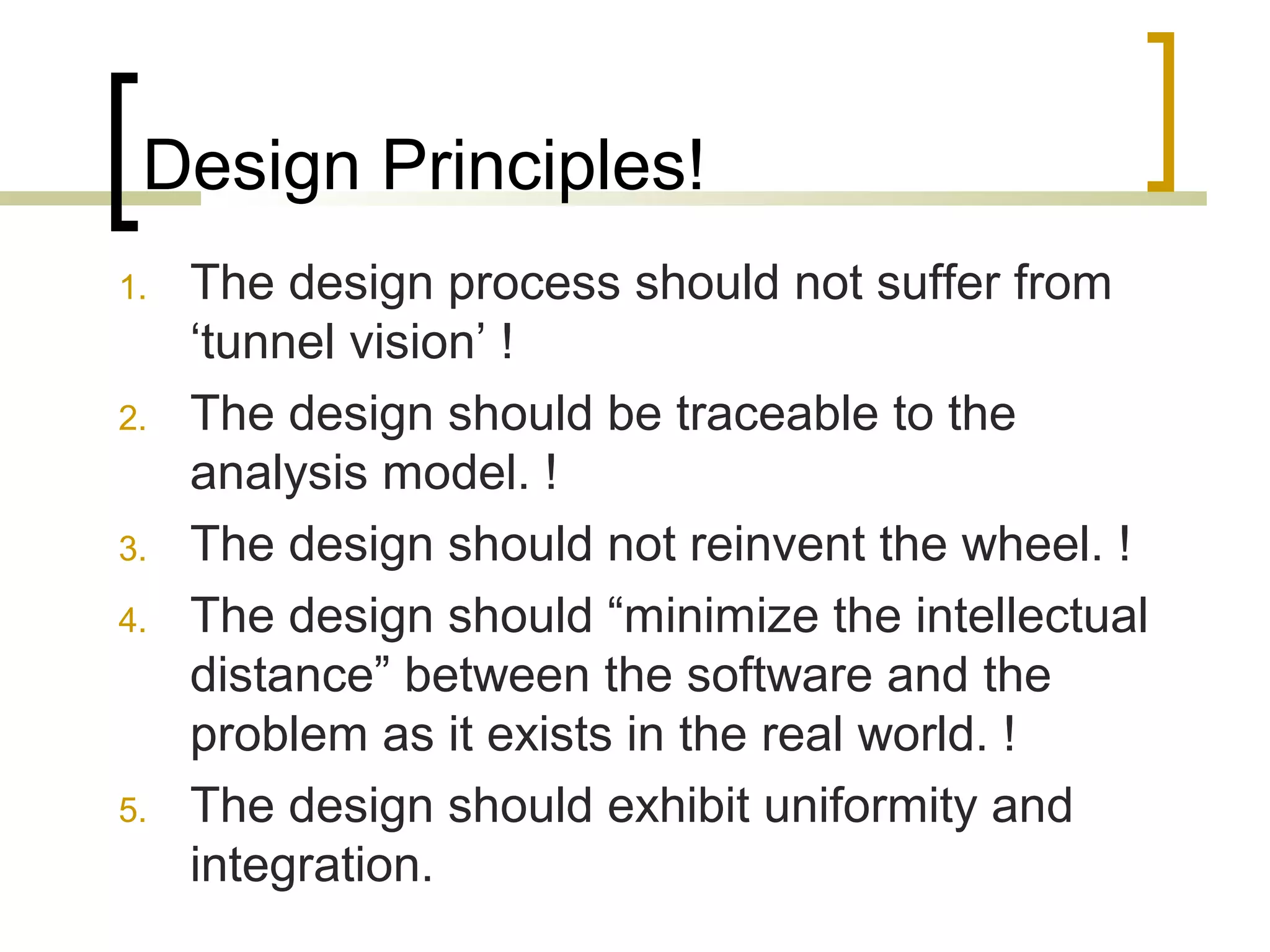 Design Principles! 
1. The design process should not suffer from 
‘tunnel vision’ ! 
2. The design should be traceable to the 
analysis model. ! 
3. The design should not reinvent the wheel. ! 
4. The design should “minimize the intellectual 
distance” between the software and the 
problem as it exists in the real world. ! 
5. The design should exhibit uniformity and 
integration. 
 