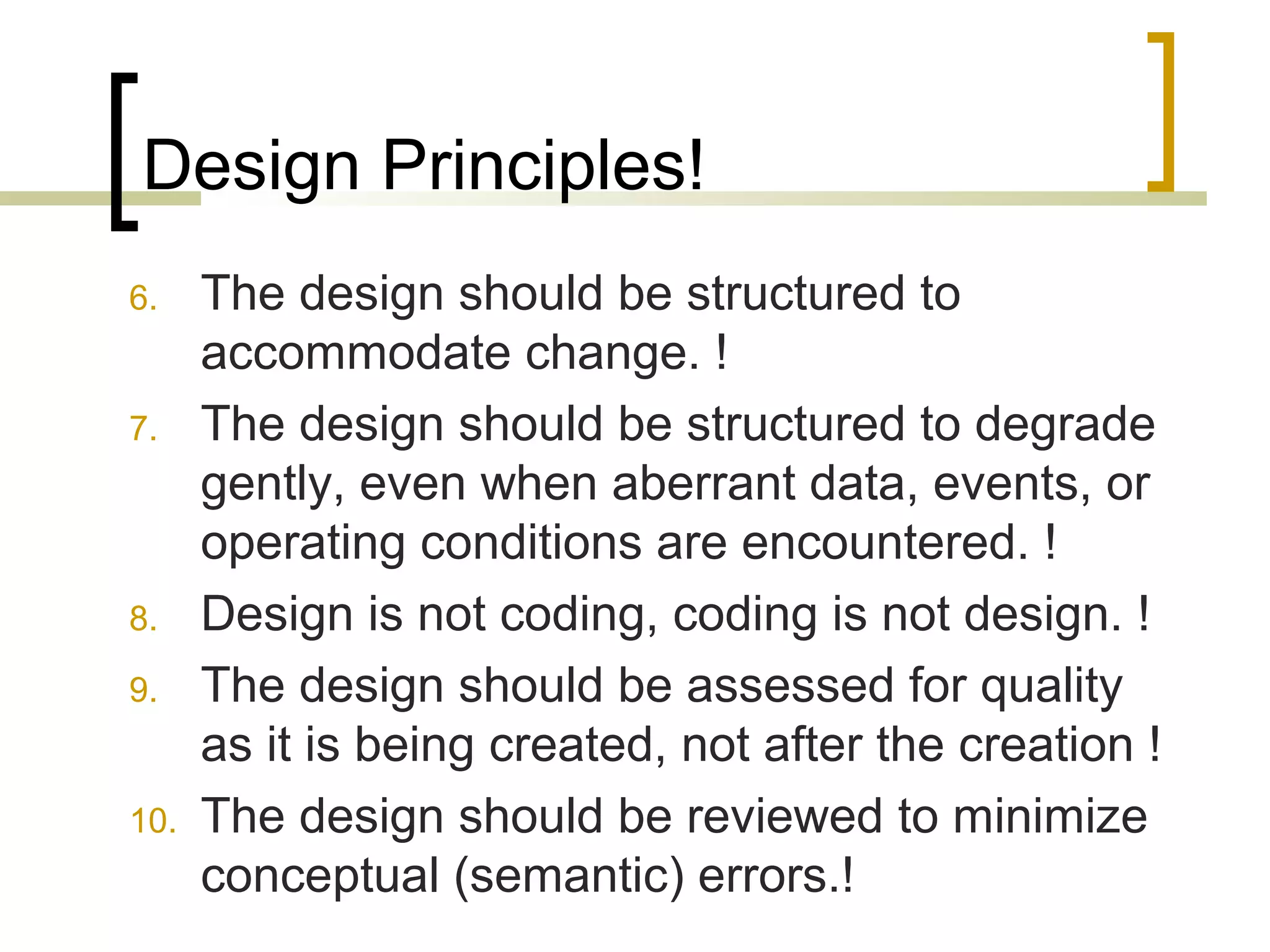 Design Principles! 
6. The design should be structured to 
accommodate change. ! 
7. The design should be structured to degrade 
gently, even when aberrant data, events, or 
operating conditions are encountered. ! 
8. Design is not coding, coding is not design. ! 
9. The design should be assessed for quality 
as it is being created, not after the creation ! 
10. The design should be reviewed to minimize 
conceptual (semantic) errors.! 
 