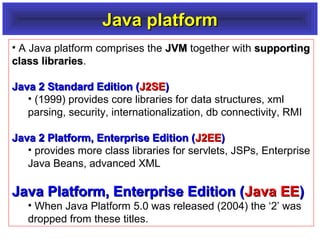 Java platform
• A Java platform comprises the JVM together with supporting
class libraries.
libraries
Java 2 Standard Edition (J2SE)
• (1999) provides core libraries for data structures, xml
parsing, security, internationalization, db connectivity, RMI
Java 2 Platform, Enterprise Edition (J2EE)
• provides more class libraries for servlets, JSPs, Enterprise
Java Beans, advanced XML

Java Platform, Enterprise Edition (Java EE)
• When Java Platform 5.0 was released (2004) the ‘2’ was
dropped from these titles.

 