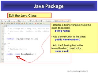 Java Package
Edit the Java Class
• Declare a String variable inside the
class declaration.
String name;
• Add a constructor to the class:
public NameHandler()
• Add the following line in the
NameHandler() constructor:
name = null;

http://en.wikipedia.org/wiki/GlassFish

 