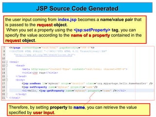 JSP Source Code Generated
the user input coming from index.jsp becomes a name/value pair that
is passed to the request object.
object
When you set a property using the <jsp:setProperty> tag, you can
specify the value according to the name of a property contained in the
request object.
object

Therefore, by setting property to name, you can retrieve the value
name
specified by user input.
input

 