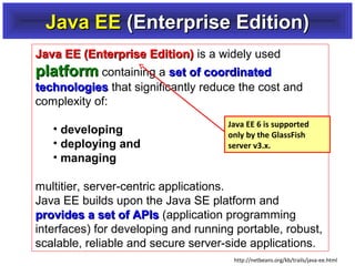 Java EE (Enterprise Edition)
Java EE (Enterprise Edition) is a widely used
platform containing a set of coordinated
technologies that significantly reduce the cost and
complexity of:
• developing
• deploying and
• managing

Java EE 6 is supported
only by the GlassFish
server v3.x.

multitier, server-centric applications.
Java EE builds upon the Java SE platform and
provides a set of APIs (application programming
interfaces) for developing and running portable, robust,
scalable, reliable and secure server-side applications.
http://netbeans.org/kb/trails/java-ee.html

 