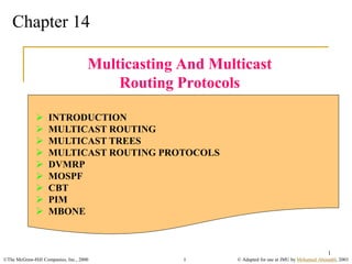 ©The McGraw-Hill Companies, Inc., 2000 © Adapted for use at JMU by Mohamed Aboutabl, 2003
1
1
Chapter 14
Multicasting And Multicast
Routing Protocols
 INTRODUCTION
 MULTICAST ROUTING
 MULTICAST TREES
 MULTICAST ROUTING PROTOCOLS
 DVMRP
 MOSPF
 CBT
 PIM
 MBONE
 