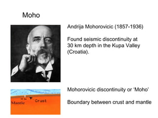 Moho
Andrija Mohorovicic (1857-1936)
Found seismic discontinuity at
30 km depth in the Kupa Valley
(Croatia).

Mohorovicic discontinuity or ‘Moho’ 　
Boundary between crust and mantle

 