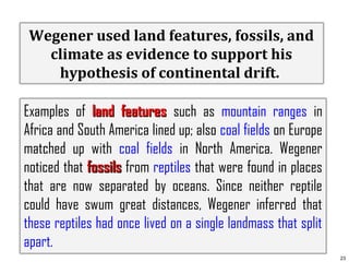Wegener used land features, fossils, and
climate as evidence to support his
hypothesis of continental drift.
Examples of land features such as mountain ranges in
Africa and South America lined up; also coal fields on Europe
matched up with coal fields in North America. Wegener
noticed that fossils from reptiles that were found in places
that are now separated by oceans. Since neither reptile
could have swum great distances, Wegener inferred that
these reptiles had once lived on a single landmass that split
apart.
23

 