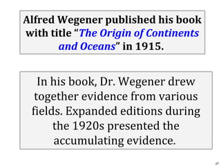 Alfred Wegener published his book
with title “The Origin of Continents
and Oceans” in 1915.

In his book, Dr. Wegener drew
together evidence from various
fields. Expanded editions during
the 1920s presented the
accumulating evidence.
27

 