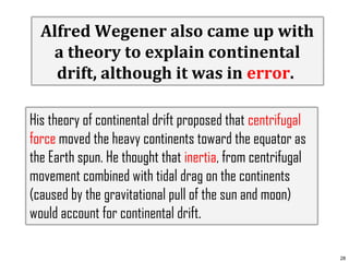 Alfred Wegener also came up with
a theory to explain continental
drift, although it was in error.
His theory of continental drift proposed that centrifugal
force moved the heavy continents toward the equator as
the Earth spun. He thought that inertia, from centrifugal
movement combined with tidal drag on the continents
(caused by the gravitational pull of the sun and moon)
would account for continental drift.
28

 