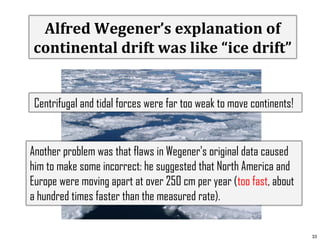 Alfred Wegener’s explanation of
continental drift was like “ice drift”
Centrifugal and tidal forces were far too weak to move continents!

Another problem was that flaws in Wegener's original data caused
him to make some incorrect: he suggested that North America and
Europe were moving apart at over 250 cm per year (too fast, about
a hundred times faster than the measured rate).
33

 