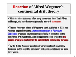 Reaction of Alfred Wegener’s
continental drift theory
While his ideas attracted a few early supporters from South Africa
and Europe, the hypothesis was generally met with skepticism.
The one American edition of Wegener's work, published in 1924, was
received so poorly that the American Association of Petroleum
Geologists organized a symposium specifically in opposition to the
continental drift hypothesis. Also its opponents could argue that the
oceanic crust was too firm for the continents to "simply plow through".
through
By the 1930s, Wegener's geological work was almost universally
dismissed by the scientific community and remained obscure for some
thirty years.
34

 