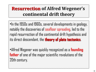 Resurrection of Alfred Wegener’s
continental drift theory
•In the 1950s and 1960s, several developments in geology,
notably the discoveries of seafloor spreading, led to the
rapid resurrection of the continental drift hypothesis and
its direct descendant, the theory of plate tectonics.
tectonics
•Alfred Wegener was quickly recognized as a founding
father of one of the major scientific revolutions of the
20th century.
36

 