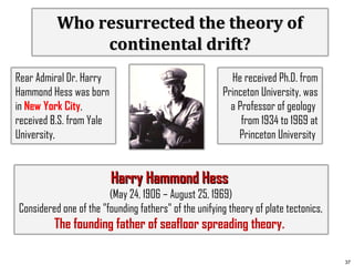 Who resurrected the theory of
continental drift?
Rear Admiral Dr. Harry
Hammond Hess was born
in New York City,
received B.S. from Yale
University,

He received Ph.D. from
Princeton University, was
a Professor of geology
from 1934 to 1969 at
Princeton University

Harry Hammond Hess
(May 24, 1906 – August 25, 1969)
Considered one of the "founding fathers" of the unifying theory of plate tectonics,

The founding father of seafloor spreading theory.
37

 