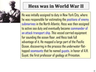 Hess was in World War II
He was initially assigned to duty in New York City, where
he was responsible for estimating the positions of enemy
submarines in the North Atlantic. Hess was then assigned
to active sea duty and eventually became commander of
an attack transport ship. This vessel carried equipment
for sounding the ocean floor, and Hess took full
advantage of it. He mapped a large part of the Pacific
Ocean, discovering in the process the underwater flattopped seamounts that he named guyots, in honor of A.H.
Guyot, the first professor of geology at Princeton.

39

 