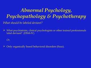 Abnormal Psychology,
  Psychopathology & Psychotherapy
What should be labeled deviant?

 What psychiatrists, clinical psychologists or other trained professionals
  label deviant? (DSM-IV)

   Or,

 Only organically based behavioral disorders (Szaz).
 