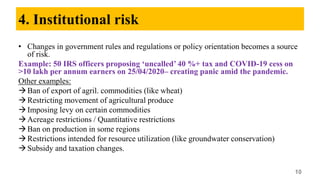 4. Institutional risk
• Changes in government rules and regulations or policy orientation becomes a source
of risk.
Example: 50 IRS officers proposing ‘uncalled’ 40 %+ tax and COVID-19 cess on
>10 lakh per annum earners on 25/04/2020– creating panic amid the pandemic.
Other examples:
Ban of export of agril. commodities (like wheat)
Restricting movement of agricultural produce
Imposing levy on certain commodities
Acreage restrictions / Quantitative restrictions
Ban on production in some regions
Restrictions intended for resource utilization (like groundwater conservation)
Subsidy and taxation changes.
10
 