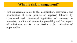What is risk management?
• Risk management refers to the identification, assessment, and
prioritization of risks (positive or negative) followed by
coordinated and economical application of resources to
minimize, monitor, and control the probability and / or impact
of unfortunate events or to maximize the realization of
opportunities.
13
 