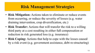 Risk Management Strategies
• Risk Mitigation: Actions taken to eliminate or reduce events
from occurring, or reduce the severity of losses (e.g. water
draining intervention, crop diversification, etc.)
• Risk Transfer: Actions that will transfer the risk to a willing
third party at a cost resulting in either full compensation or
reduction in risk generated loss (e.g. insurance)
• Risk Coping: Actions that help to cope with the losses caused
by a risk event (e.g. government assistance, debt re-structuring)
14
 