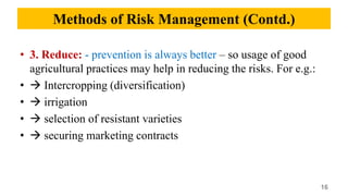 • 3. Reduce: - prevention is always better – so usage of good
agricultural practices may help in reducing the risks. For e.g.:
•  Intercropping (diversification)
•  irrigation
•  selection of resistant varieties
•  securing marketing contracts
16
Methods of Risk Management (Contd.)
 
