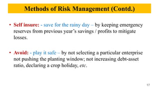 • Self insure: - save for the rainy day – by keeping emergency
reserves from previous year’s savings / profits to mitigate
losses.
• Avoid: - play it safe – by not selecting a particular enterprise
not pushing the planting window; not increasing debt-asset
ratio, declaring a crop holiday, etc.
17
Methods of Risk Management (Contd.)
 