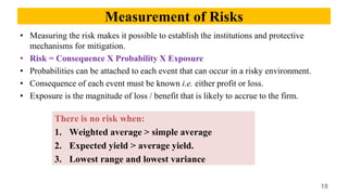 Measurement of Risks
• Measuring the risk makes it possible to establish the institutions and protective
mechanisms for mitigation.
• Risk = Consequence X Probability X Exposure
• Probabilities can be attached to each event that can occur in a risky environment.
• Consequence of each event must be known i.e. either profit or loss.
• Exposure is the magnitude of loss / benefit that is likely to accrue to the firm.
18
There is no risk when:
1. Weighted average > simple average
2. Expected yield > average yield.
3. Lowest range and lowest variance
 