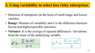 3. Using variability to select less risky enterprises
• Selection of enterprises on the basis of small range and lowest
variance.
• Range: Measure of variability and it is the difference between
lowest and highest possible outcomes.
• Variance: It is the average of squared differences / deviations
from the mean of the underlying variable.
21
 
