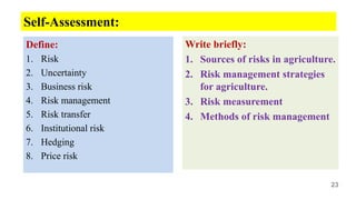 Define:
1. Risk
2. Uncertainty
3. Business risk
4. Risk management
5. Risk transfer
6. Institutional risk
7. Hedging
8. Price risk
Write briefly:
1. Sources of risks in agriculture.
2. Risk management strategies
for agriculture.
3. Risk measurement
4. Methods of risk management
23
Self-Assessment:
 