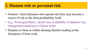2. Human risk or personal risk
• Farmers / farm labourers who operate the farm may become a
source of risk to the farm profitability itself.
• E.g.: Prolonged illness / death /non-availability of labourer/ key
management employee or labour strike
• Disputes at farm or within farming families leading to the
disruption of farm work.
8
 