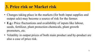 3. Price risk or Market risk
• Changes taking place in the markets (for both input supplies and
output sale) may become a source of risk for the farmer.
• E.g.: Price fluctuations and availability of inputs like labour,
seeds, fertilizer, plant protection chemicals, plant growth
promoters, etc.
• Volatility in output prices of both main product and by-product are
also a case of price risk.
9
 