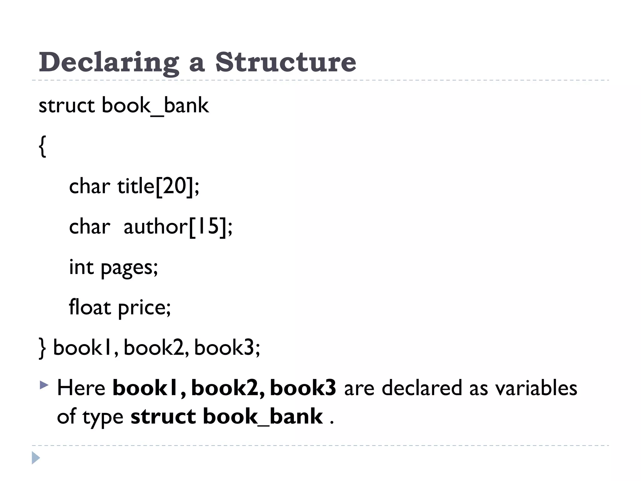 Declaring a Structure
struct book_bank
{
char title[20];
char author[15];
int pages;
float price;
} book1, book2, book3;
 Here book1, book2, book3 are declared as variables
of type struct book_bank .
 
