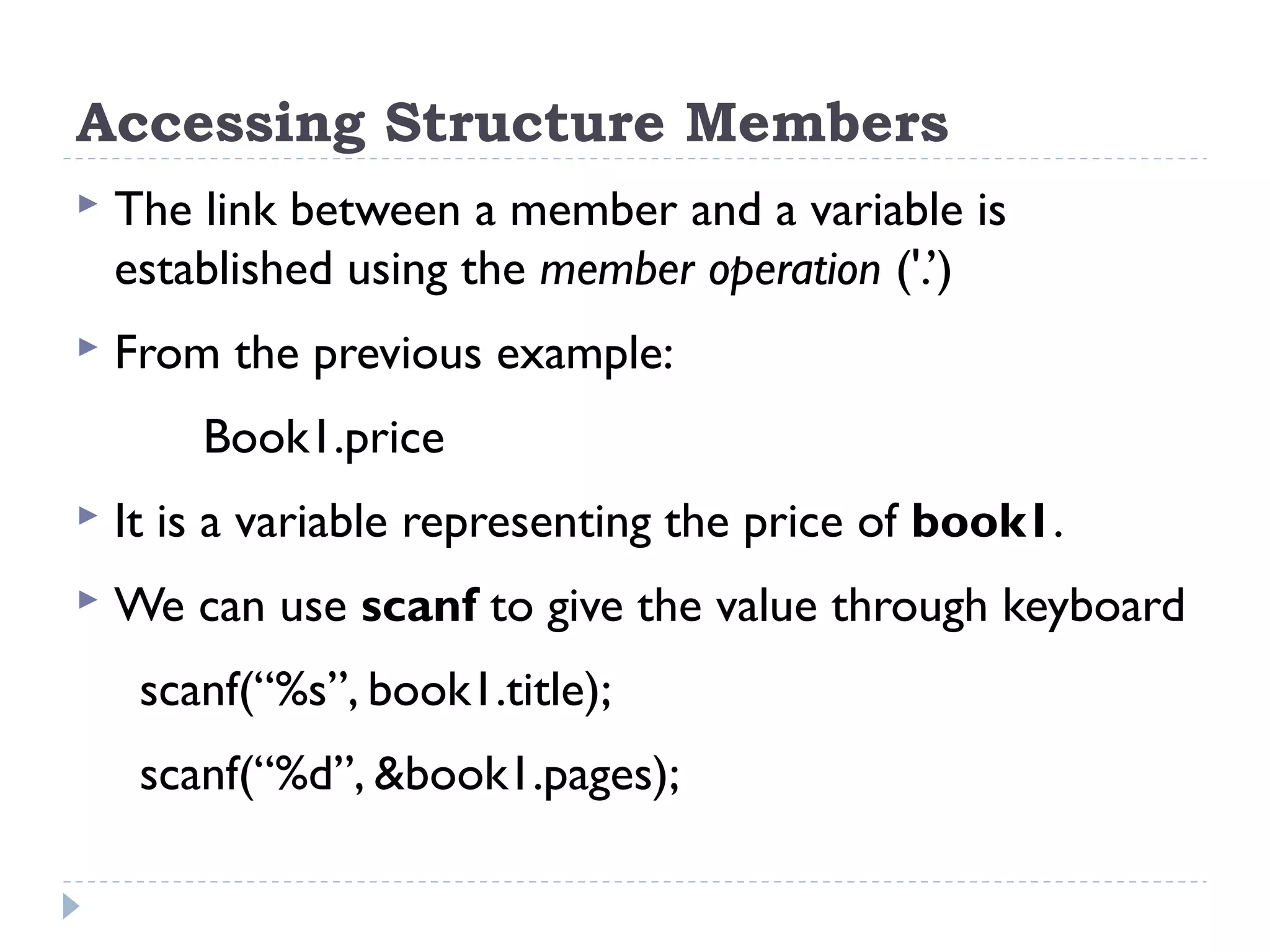 Accessing Structure Members
 The link between a member and a variable is
established using the member operation ('.’)
 From the previous example:
Book1.price
 It is a variable representing the price of book1.
 We can use scanf to give the value through keyboard
scanf(“%s”, book1.title);
scanf(“%d”, &book1.pages);
 