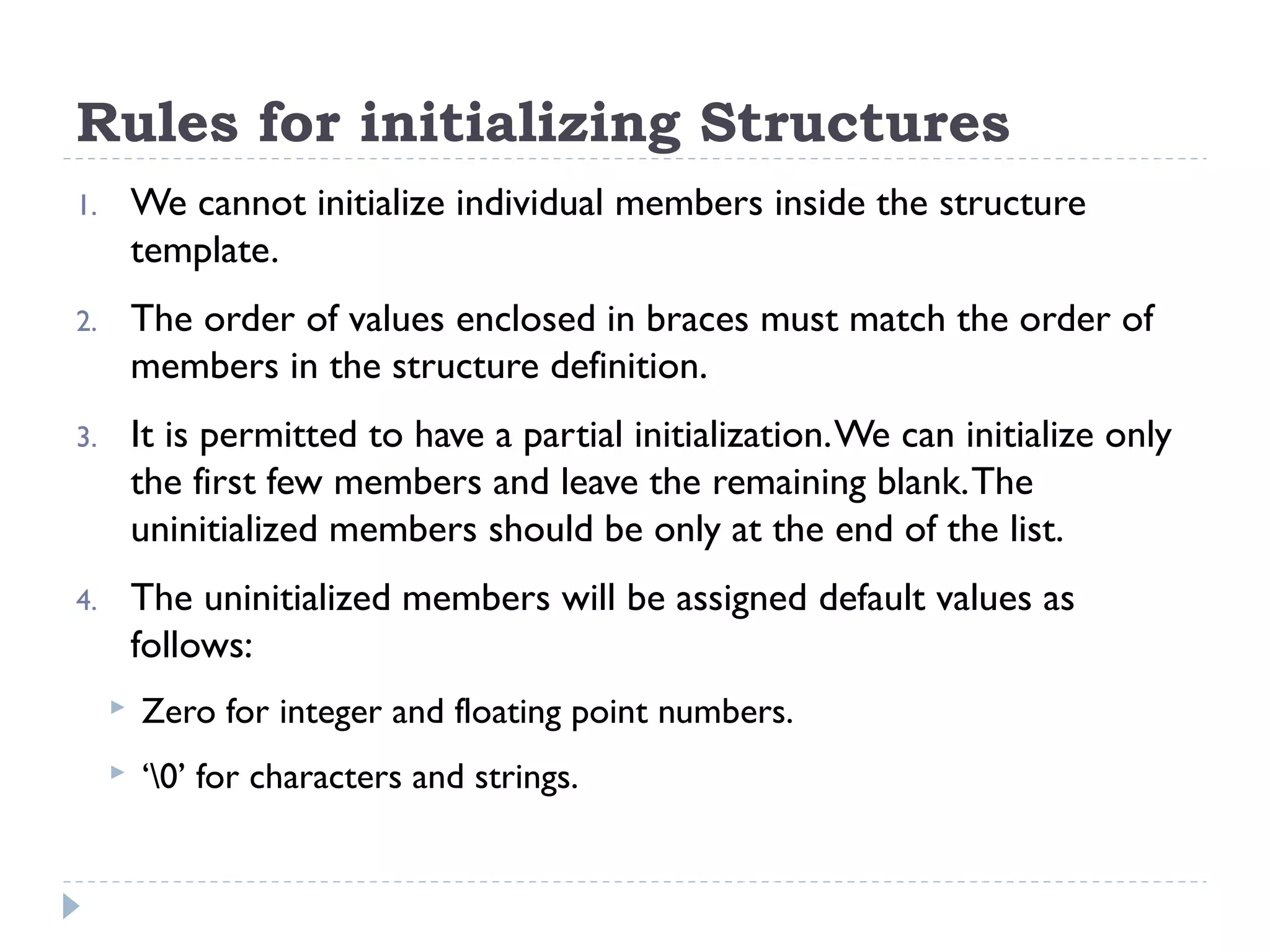 Rules for initializing Structures
1. We cannot initialize individual members inside the structure
template.
2. The order of values enclosed in braces must match the order of
members in the structure definition.
3. It is permitted to have a partial initialization.We can initialize only
the first few members and leave the remaining blank.The
uninitialized members should be only at the end of the list.
4. The uninitialized members will be assigned default values as
follows:
 Zero for integer and floating point numbers.
 ‘0’ for characters and strings.
 