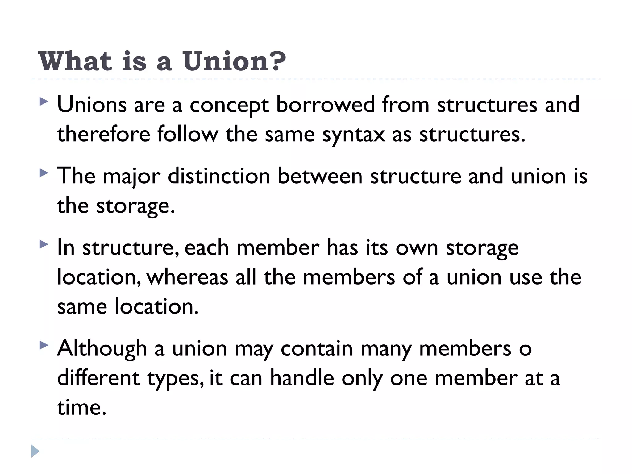 What is a Union?
 Unions are a concept borrowed from structures and
therefore follow the same syntax as structures.
 The major distinction between structure and union is
the storage.
 In structure, each member has its own storage
location, whereas all the members of a union use the
same location.
 Although a union may contain many members o
different types, it can handle only one member at a
time.
 