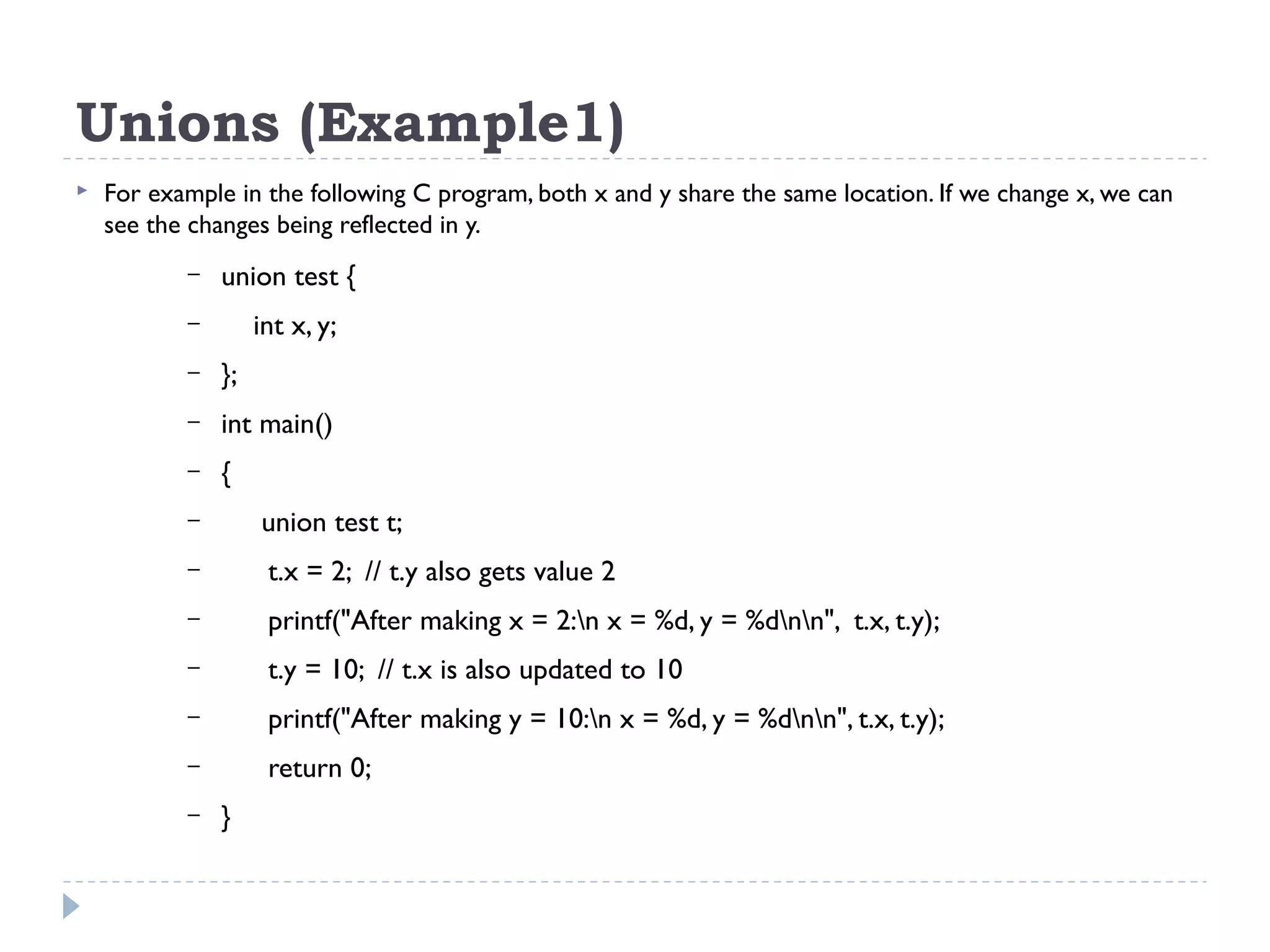 Unions (Example1)
 For example in the following C program, both x and y share the same location. If we change x, we can
see the changes being reflected in y.
– union test {
– int x, y;
– };
– int main()
– {
– union test t;
– t.x = 2; // t.y also gets value 2
– printf("After making x = 2:n x = %d, y = %dnn", t.x, t.y);
– t.y = 10; // t.x is also updated to 10
– printf("After making y = 10:n x = %d, y = %dnn", t.x, t.y);
– return 0;
– }
 
