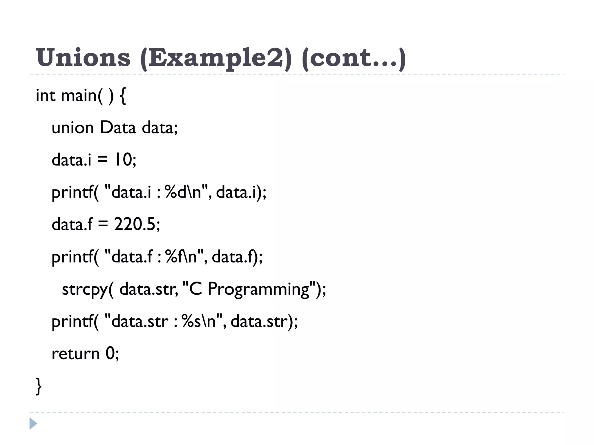 Unions (Example2) (cont…)
int main( ) {
union Data data;
data.i = 10;
printf( "data.i : %dn", data.i);
data.f = 220.5;
printf( "data.f : %fn", data.f);
strcpy( data.str, "C Programming");
printf( "data.str : %sn", data.str);
return 0;
}
 