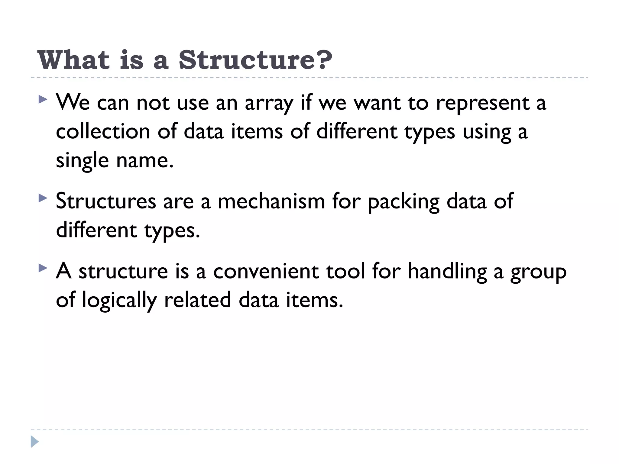What is a Structure?
 We can not use an array if we want to represent a
collection of data items of different types using a
single name.
 Structures are a mechanism for packing data of
different types.
 A structure is a convenient tool for handling a group
of logically related data items.
 