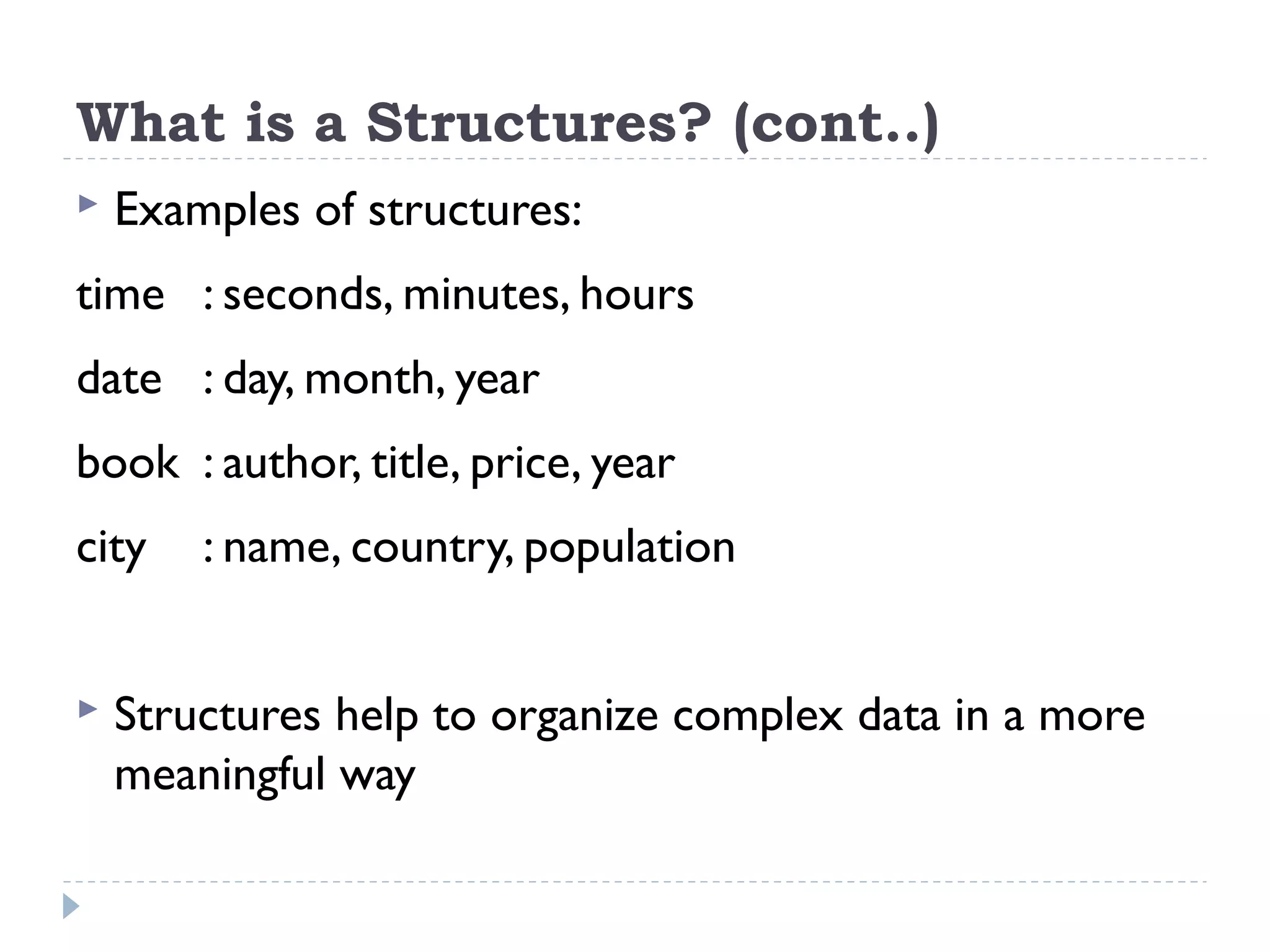 What is a Structures? (cont..)
 Examples of structures:
time : seconds, minutes, hours
date : day, month, year
book : author, title, price, year
city : name, country, population
 Structures help to organize complex data in a more
meaningful way
 