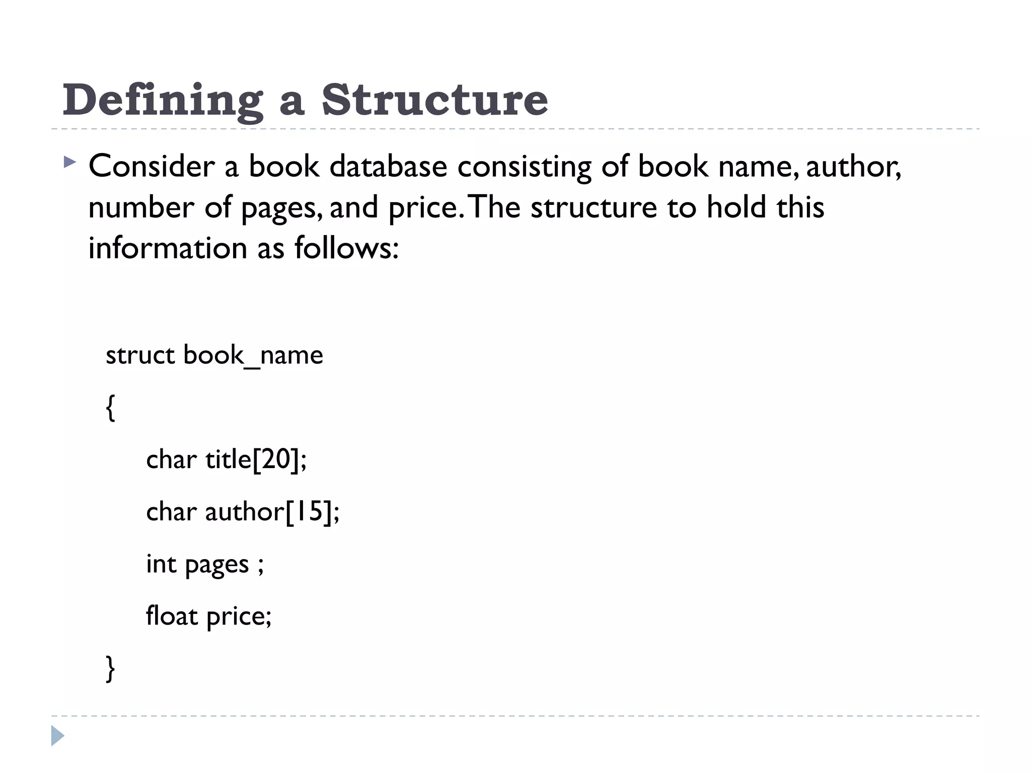 Defining a Structure
 Consider a book database consisting of book name, author,
number of pages, and price.The structure to hold this
information as follows:
struct book_name
{
char title[20];
char author[15];
int pages ;
float price;
}
 