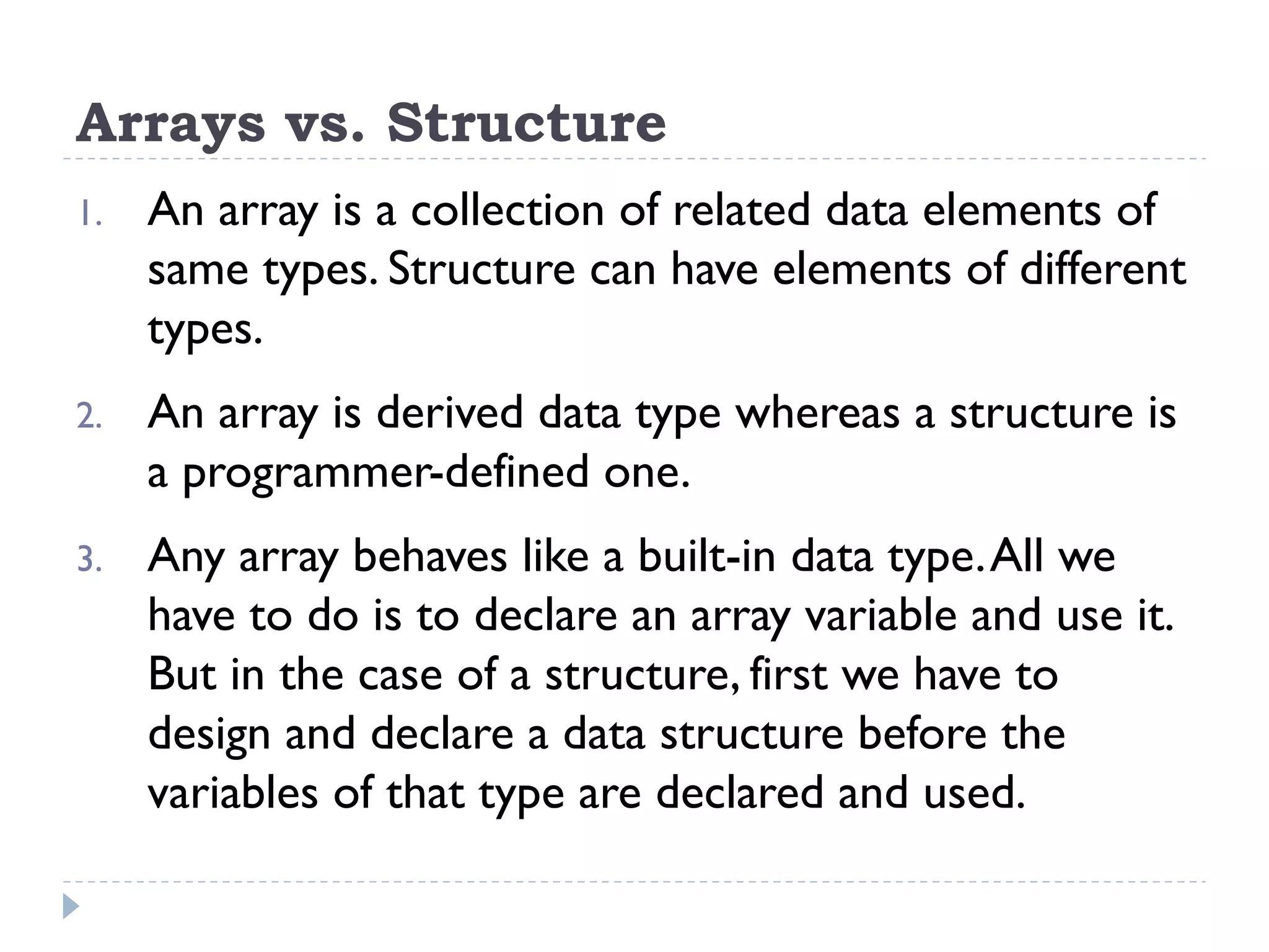 Arrays vs. Structure
1. An array is a collection of related data elements of
same types. Structure can have elements of different
types.
2. An array is derived data type whereas a structure is
a programmer-defined one.
3. Any array behaves like a built-in data type.All we
have to do is to declare an array variable and use it.
But in the case of a structure, first we have to
design and declare a data structure before the
variables of that type are declared and used.
 