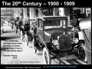The 20th Century – 1900 - 1909 
http://www.youtube.com/watch?v=c_8y0sQ0HME 
“The world has 
changed less since 
the time of Jesus 
Christ than it has in 
the last thirty years.” 
Charles Peguy 
1913 
Ford Motor Company, Model T 
The Shock of the New, 1980, Robert Hughes 
 