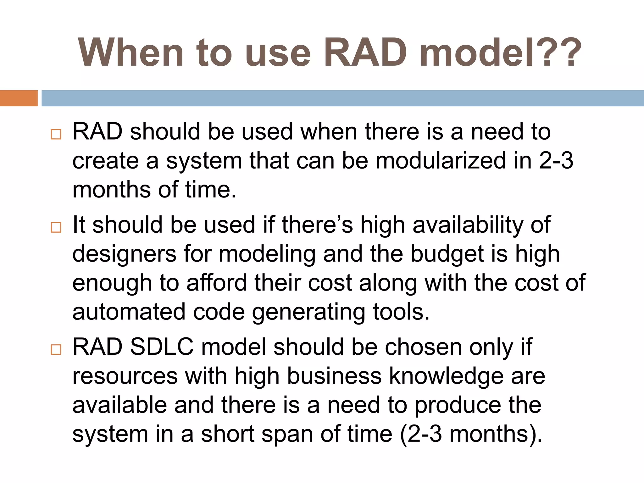 When to use RAD model??
 RAD should be used when there is a need to
create a system that can be modularized in 2-3
months of time.
 It should be used if there’s high availability of
designers for modeling and the budget is high
enough to afford their cost along with the cost of
automated code generating tools.
 RAD SDLC model should be chosen only if
resources with high business knowledge are
available and there is a need to produce the
system in a short span of time (2-3 months).
 