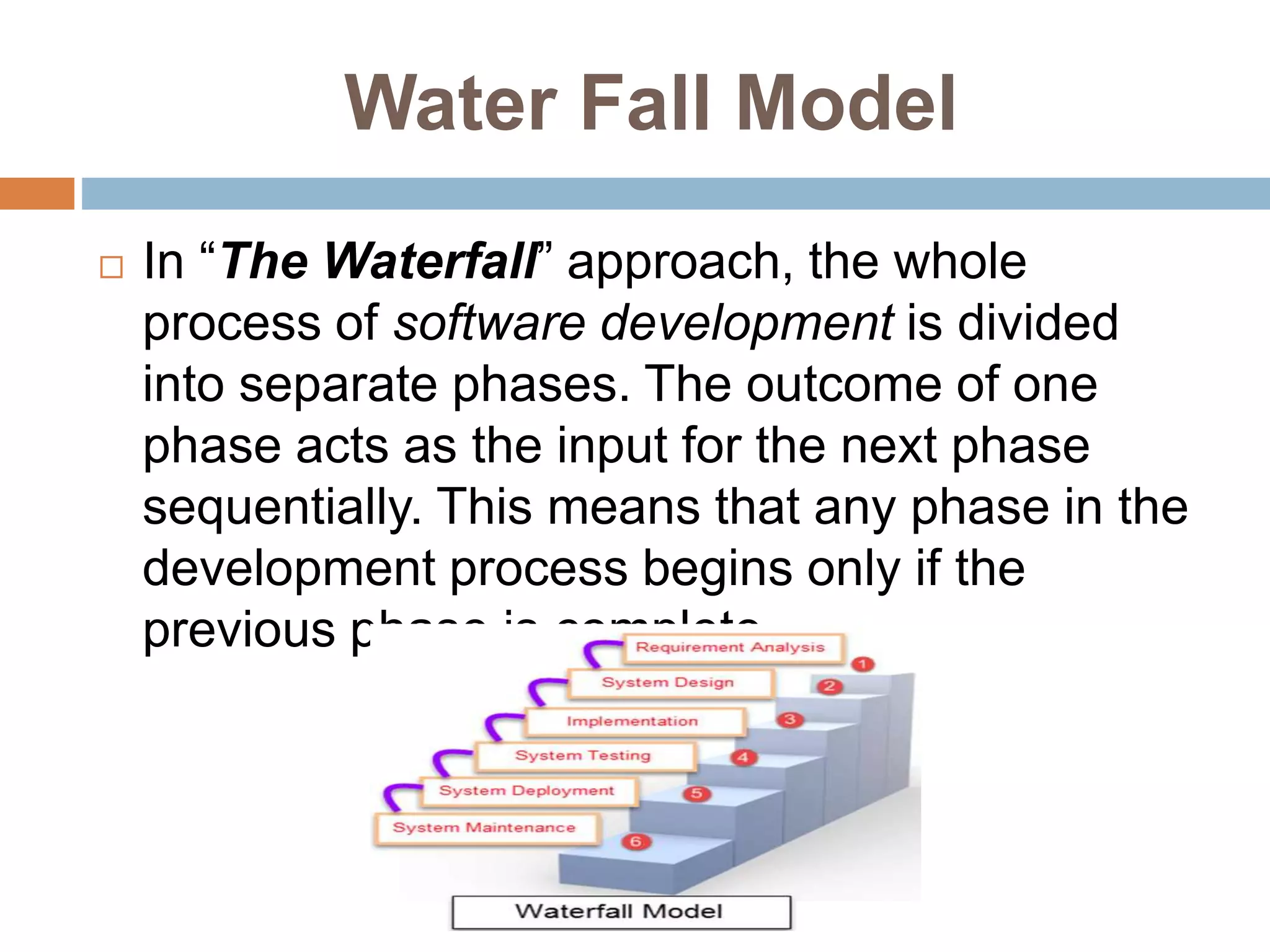Water Fall Model
 In “The Waterfall” approach, the whole
process of software development is divided
into separate phases. The outcome of one
phase acts as the input for the next phase
sequentially. This means that any phase in the
development process begins only if the
previous phase is complete.
 