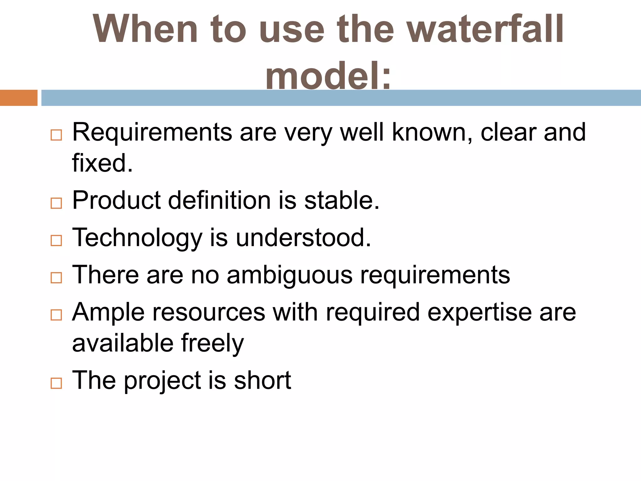 When to use the waterfall
model:
 Requirements are very well known, clear and
fixed.
 Product definition is stable.
 Technology is understood.
 There are no ambiguous requirements
 Ample resources with required expertise are
available freely
 The project is short
 